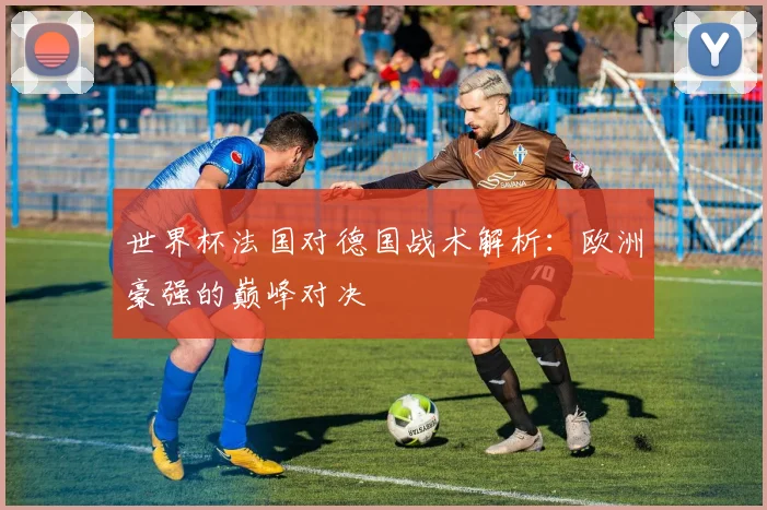 世界杯法国对德国战术解析:欧洲豪强的巅峰对决